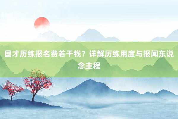 国才历练报名费若干钱？详解历练用度与报闻东说念主程