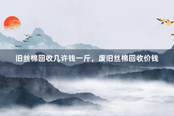 旧丝棉回收几许钱一斤，废旧丝棉回收价钱