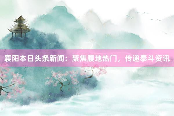 襄阳本日头条新闻：聚焦腹地热门，传递泰斗资讯