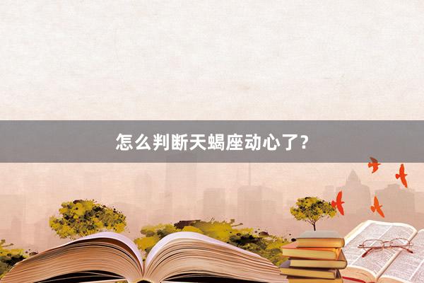 怎么判断天蝎座动心了？