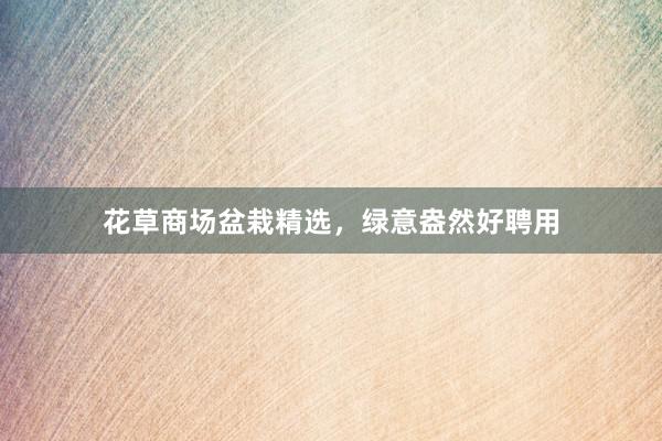 花草商场盆栽精选，绿意盎然好聘用