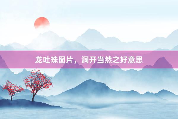 龙吐珠图片，洞开当然之好意思