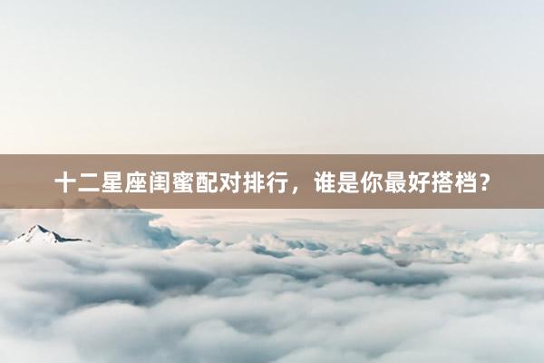 十二星座闺蜜配对排行，谁是你最好搭档？